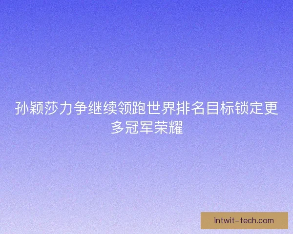孙颖莎力争继续领跑世界排名目标锁定更多冠军荣耀